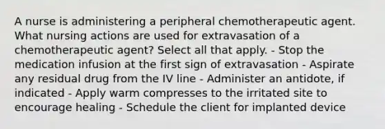 A nurse is administering a peripheral chemotherapeutic agent. What nursing actions are used for extravasation of a chemotherapeutic agent? Select all that apply. - Stop the medication infusion at the first sign of extravasation - Aspirate any residual drug from the IV line - Administer an antidote, if indicated - Apply warm compresses to the irritated site to encourage healing - Schedule the client for implanted device