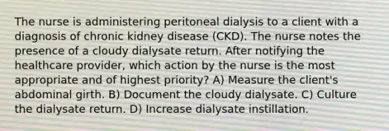 The nurse is administering peritoneal dialysis to a client with a diagnosis of chronic kidney disease (CKD). The nurse notes the presence of a cloudy dialysate return. After notifying the healthcare provider, which action by the nurse is the most appropriate and of highest priority? A) Measure the client's abdominal girth. B) Document the cloudy dialysate. C) Culture the dialysate return. D) Increase dialysate instillation.