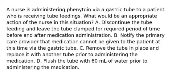 A nurse is administering phenytoin via a gastric tube to a patient who is receiving tube feedings. What would be an appropriate action of the nurse in this situation? A. Discontinue the tube feeding and leave the tube clamped for required period of time before and after medication administration. B. Notify the primary care provider that medication cannot be given to the patient at this time via the gastric tube. C. Remove the tube in place and replace it with another tube prior to administering the medication. D. Flush the tube with 60 mL of water prior to administering the medication.