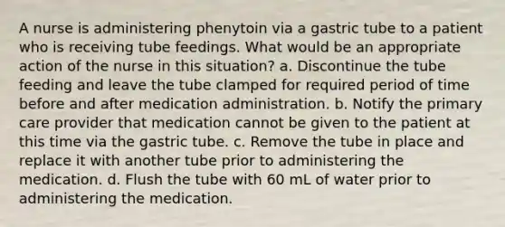 A nurse is administering phenytoin via a gastric tube to a patient who is receiving tube feedings. What would be an appropriate action of the nurse in this situation? a. Discontinue the tube feeding and leave the tube clamped for required period of time before and after medication administration. b. Notify the primary care provider that medication cannot be given to the patient at this time via the gastric tube. c. Remove the tube in place and replace it with another tube prior to administering the medication. d. Flush the tube with 60 mL of water prior to administering the medication.