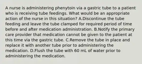 A nurse is administering phenytoin via a gastric tube to a patient who is receiving tube feedings. What would be an appropriate action of the nurse in this situation? A.Discontinue the tube feeding and leave the tube clamped for required period of time before and after medication administration. B.Notify the primary care provider that medication cannot be given to the patient at this time via the gastric tube. C.Remove the tube in place and replace it with another tube prior to administering the medication. D.Flush the tube with 60 mL of water prior to administering the medication.