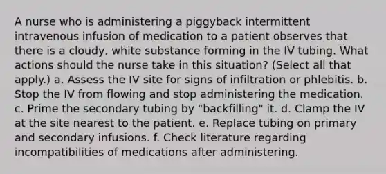 A nurse who is administering a piggyback intermittent intravenous infusion of medication to a patient observes that there is a cloudy, white substance forming in the IV tubing. What actions should the nurse take in this situation? (Select all that apply.) a. Assess the IV site for signs of infiltration or phlebitis. b. Stop the IV from flowing and stop administering the medication. c. Prime the secondary tubing by "backfilling" it. d. Clamp the IV at the site nearest to the patient. e. Replace tubing on primary and secondary infusions. f. Check literature regarding incompatibilities of medications after administering.