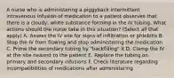 A nurse who is administering a piggyback intermittent intravenous infusion of medication to a patient observes that there is a cloudy, white substance forming in the IV tubing. What actions should the nurse take in this situation? (Select all that apply) A. Assess the IV site for signs of infiltration or phlebitis B. Stop the IV from flowing and stop administering the medication C. Prime the secondary tubing by "backfilling" it D. Clamp the IV at the site nearest to the patient E. Replace the tubing on primary and secondary infusions F. Check literature regarding incompatibilities of medications after administering