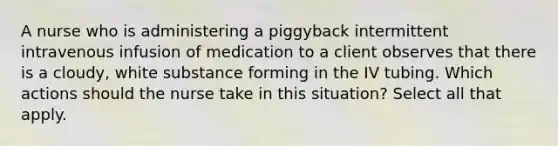 A nurse who is administering a piggyback intermittent intravenous infusion of medication to a client observes that there is a cloudy, white substance forming in the IV tubing. Which actions should the nurse take in this situation? Select all that apply.