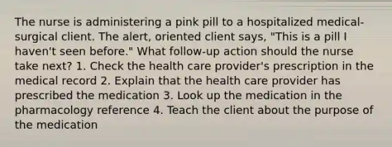 The nurse is administering a pink pill to a hospitalized medical-surgical client. The alert, oriented client says, "This is a pill I haven't seen before." What follow-up action should the nurse take next? 1. Check the health care provider's prescription in the medical record 2. Explain that the health care provider has prescribed the medication 3. Look up the medication in the pharmacology reference 4. Teach the client about the purpose of the medication