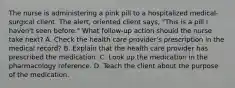 The nurse is administering a pink pill to a hospitalized medical-surgical client. The alert, oriented client says, "This is a pill I haven't seen before." What follow-up action should the nurse take next? A. Check the health care provider's prescription in the medical record? B. Explain that the health care provider has prescribed the medication. C. Look up the medication in the pharmacology reference. D. Teach the client about the purpose of the medication.