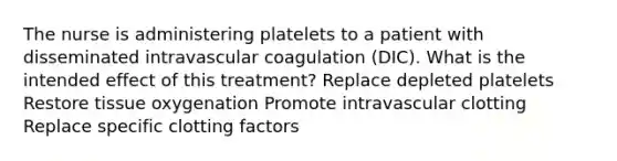 The nurse is administering platelets to a patient with disseminated intravascular coagulation (DIC). What is the intended effect of this treatment? Replace depleted platelets Restore tissue oxygenation Promote intravascular clotting Replace specific clotting factors