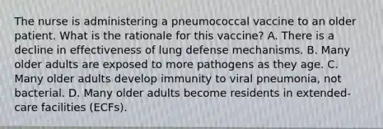 The nurse is administering a pneumococcal vaccine to an older patient. What is the rationale for this vaccine? A. There is a decline in effectiveness of lung defense mechanisms. B. Many older adults are exposed to more pathogens as they age. C. Many older adults develop immunity to viral pneumonia, not bacterial. D. Many older adults become residents in extended-care facilities (ECFs).