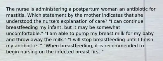 The nurse is administering a postpartum woman an antibiotic for mastitis. Which statement by the mother indicates that she understood the nurse's explanation of care? "I can continue breastfeeding my infant, but it may be somewhat uncomfortable." "I am able to pump my breast milk for my baby and throw away the milk." "I will stop breastfeeding until I finish my antibiotics." "When breastfeeding, it is recommended to begin nursing on the infected breast first."