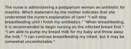 The nurse is administering a postpartum woman an antibiotic for mastitis. Which statement by the mother indicates that she understood the nurse's explanation of care? "I will stop breastfeeding until I finish my antibiotics." "When breastfeeding, it is recommended to begin nursing on the infected breast first." "I am able to pump my breast milk for my baby and throw away the milk." "I can continue breastfeeding my infant, but it may be somewhat uncomfortable."