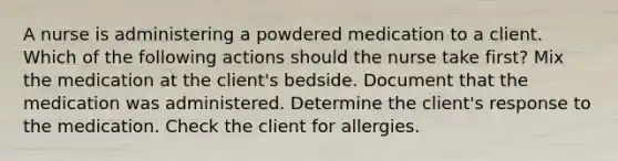 A nurse is administering a powdered medication to a client. Which of the following actions should the nurse take first? Mix the medication at the client's bedside. Document that the medication was administered. Determine the client's response to the medication. Check the client for allergies.