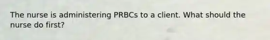 The nurse is administering PRBCs to a client. What should the nurse do first?