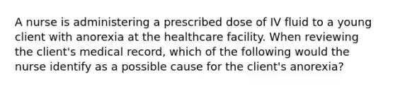 A nurse is administering a prescribed dose of IV fluid to a young client with anorexia at the healthcare facility. When reviewing the client's medical record, which of the following would the nurse identify as a possible cause for the client's anorexia?