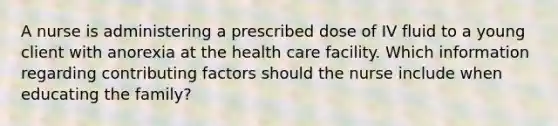 A nurse is administering a prescribed dose of IV fluid to a young client with anorexia at the health care facility. Which information regarding contributing factors should the nurse include when educating the family?