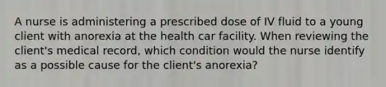 A nurse is administering a prescribed dose of IV fluid to a young client with anorexia at the health car facility. When reviewing the client's medical record, which condition would the nurse identify as a possible cause for the client's anorexia?