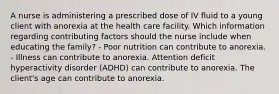 A nurse is administering a prescribed dose of IV fluid to a young client with anorexia at the health care facility. Which information regarding <a href='https://www.questionai.com/knowledge/kjn2VvLRoa-contributing-factors' class='anchor-knowledge'>contributing factors</a> should the nurse include when educating the family? - Poor nutrition can contribute to anorexia. - Illness can contribute to anorexia. Attention deficit hyperactivity disorder (ADHD) can contribute to anorexia. The client's age can contribute to anorexia.