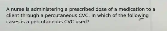 A nurse is administering a prescribed dose of a medication to a client through a percutaneous CVC. In which of the following cases is a percutaneous CVC used?