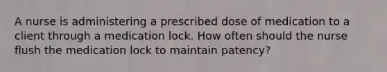 A nurse is administering a prescribed dose of medication to a client through a medication lock. How often should the nurse flush the medication lock to maintain patency?