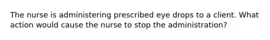 The nurse is administering prescribed eye drops to a client. What action would cause the nurse to stop the administration?