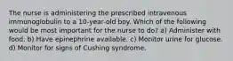 The nurse is administering the prescribed intravenous immunoglobulin to a 10-year-old boy. Which of the following would be most important for the nurse to do? a) Administer with food. b) Have epinephrine available. c) Monitor urine for glucose. d) Monitor for signs of Cushing syndrome.