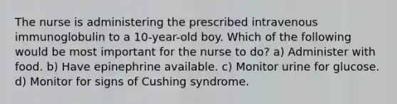 The nurse is administering the prescribed intravenous immunoglobulin to a 10-year-old boy. Which of the following would be most important for the nurse to do? a) Administer with food. b) Have epinephrine available. c) Monitor urine for glucose. d) Monitor for signs of Cushing syndrome.