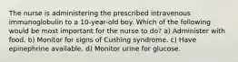 The nurse is administering the prescribed intravenous immunoglobulin to a 10-year-old boy. Which of the following would be most important for the nurse to do? a) Administer with food. b) Monitor for signs of Cushing syndrome. c) Have epinephrine available. d) Monitor urine for glucose.