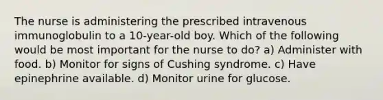 The nurse is administering the prescribed intravenous immunoglobulin to a 10-year-old boy. Which of the following would be most important for the nurse to do? a) Administer with food. b) Monitor for signs of Cushing syndrome. c) Have epinephrine available. d) Monitor urine for glucose.