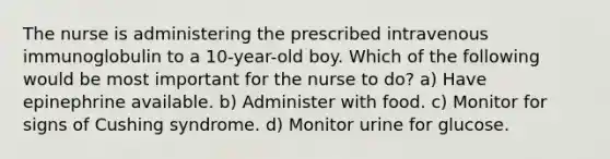 The nurse is administering the prescribed intravenous immunoglobulin to a 10-year-old boy. Which of the following would be most important for the nurse to do? a) Have epinephrine available. b) Administer with food. c) Monitor for signs of Cushing syndrome. d) Monitor urine for glucose.