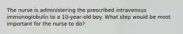 The nurse is administering the prescribed intravenous immunoglobulin to a 10-year-old boy. What step would be most important for the nurse to do?