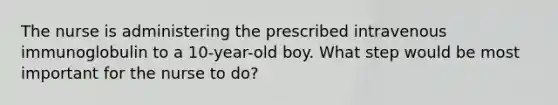 The nurse is administering the prescribed intravenous immunoglobulin to a 10-year-old boy. What step would be most important for the nurse to do?