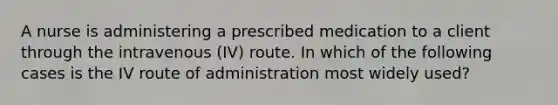 A nurse is administering a prescribed medication to a client through the intravenous (IV) route. In which of the following cases is the IV route of administration most widely used?