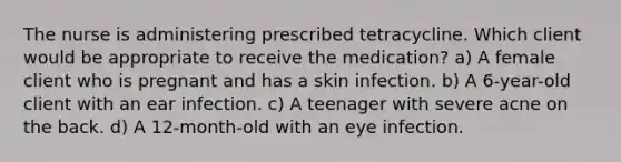 The nurse is administering prescribed tetracycline. Which client would be appropriate to receive the medication? a) A female client who is pregnant and has a skin infection. b) A 6-year-old client with an ear infection. c) A teenager with severe acne on the back. d) A 12-month-old with an eye infection.