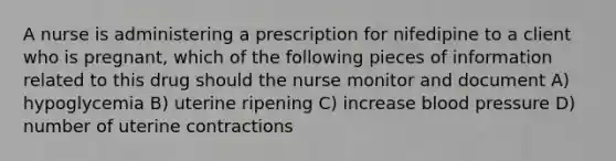 A nurse is administering a prescription for nifedipine to a client who is pregnant, which of the following pieces of information related to this drug should the nurse monitor and document A) hypoglycemia B) uterine ripening C) increase blood pressure D) number of uterine contractions