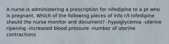 A nurse is administering a prescription for nifedipine to a pt who is pregnant. Which of the following pieces of info r/t nifedipine should the nurse monitor and document? -hypoglycemia -uterine ripening -increased blood pressure -number of uterine contractions