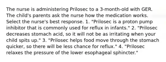 The nurse is administering Prilosec to a 3-month-old with GER. The child's parents ask the nurse how the medication works. Select the nurse's best response. 1. "Prilosec is a proton pump inhibitor that is commonly used for reflux in infants." 2. "Prilosec decreases stomach acid, so it will not be as irritating when your child spits up." 3. "Prilosec helps food move through the stomach quicker, so there will be less chance for reflux." 4. "Prilosec relaxes the pressure of the lower esophageal sphincter."