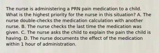 The nurse is administering a PRN pain medication to a child. What is the highest priority for the nurse in this situation? A. The nurse double-checks the medication calculation with another nurse. B. The nurse checks the last time the medication was given. C. The nurse asks the child to explain the pain the child is having. D. The nurse documents the effect of the medication within 1 hour of administration.