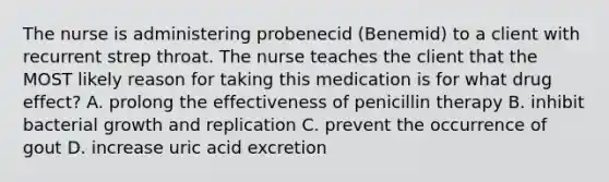 The nurse is administering probenecid (Benemid) to a client with recurrent strep throat. The nurse teaches the client that the MOST likely reason for taking this medication is for what drug effect? A. prolong the effectiveness of penicillin therapy B. inhibit bacterial growth and replication C. prevent the occurrence of gout D. increase uric acid excretion