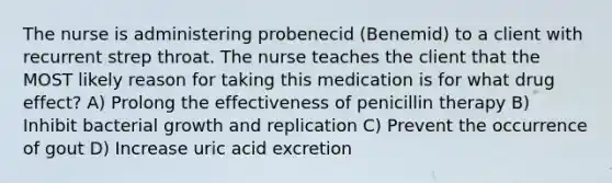 The nurse is administering probenecid (Benemid) to a client with recurrent strep throat. The nurse teaches the client that the MOST likely reason for taking this medication is for what drug effect? A) Prolong the effectiveness of penicillin therapy B) Inhibit bacterial growth and replication C) Prevent the occurrence of gout D) Increase uric acid excretion