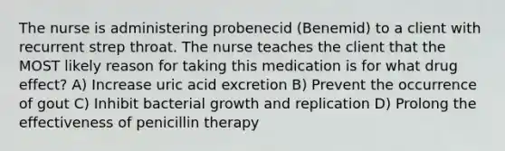 The nurse is administering probenecid (Benemid) to a client with recurrent strep throat. The nurse teaches the client that the MOST likely reason for taking this medication is for what drug effect? A) Increase uric acid excretion B) Prevent the occurrence of gout C) Inhibit bacterial growth and replication D) Prolong the effectiveness of penicillin therapy