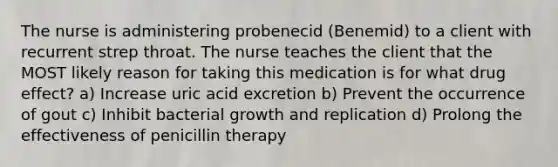 The nurse is administering probenecid (Benemid) to a client with recurrent strep throat. The nurse teaches the client that the MOST likely reason for taking this medication is for what drug effect? a) Increase uric acid excretion b) Prevent the occurrence of gout c) Inhibit bacterial growth and replication d) Prolong the effectiveness of penicillin therapy