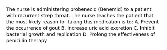 The nurse is administering probenecid (Benemid) to a patient with recurrent strep throat. The nurse teaches the patient that the most likely reason for taking this medication is to: A. Prevent the occurrence of gout B. Increase uric acid excretion C. Inhibit bacterial growth and replication D. Prolong the effectiveness of penicillin therapy