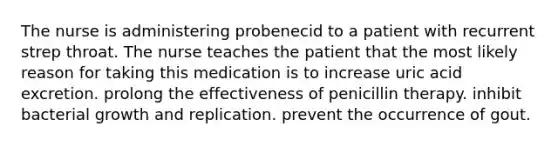 The nurse is administering probenecid to a patient with recurrent strep throat. The nurse teaches the patient that the most likely reason for taking this medication is to increase uric acid excretion. prolong the effectiveness of penicillin therapy. inhibit bacterial growth and replication. prevent the occurrence of gout.