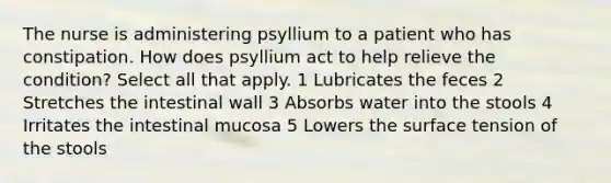 The nurse is administering psyllium to a patient who has constipation. How does psyllium act to help relieve the condition? Select all that apply. 1 Lubricates the feces 2 Stretches the intestinal wall 3 Absorbs water into the stools 4 Irritates the intestinal mucosa 5 Lowers the surface tension of the stools