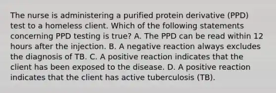 The nurse is administering a purified protein derivative (PPD) test to a homeless client. Which of the following statements concerning PPD testing is true? A. The PPD can be read within 12 hours after the injection. B. A negative reaction always excludes the diagnosis of TB. C. A positive reaction indicates that the client has been exposed to the disease. D. A positive reaction indicates that the client has active tuberculosis (TB).