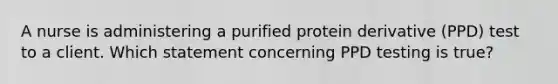 A nurse is administering a purified protein derivative (PPD) test to a client. Which statement concerning PPD testing is true?