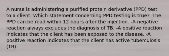 A nurse is administering a purified protein derivative (PPD) test to a client. Which statement concerning PPD testing is true? -The PPD can be read within 12 hours after the injection. -A negative reaction always excludes the diagnosis of TB. -A positive reaction indicates that the client has been exposed to the disease. -A positive reaction indicates that the client has active tuberculosis (TB).