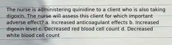 The nurse is administering quinidine to a client who is also taking digoxin. The nurse will assess this client for which important adverse effect? a. Increased anticoagulant effects b. Increased digoxin level c. Decreased red blood cell count d. Decreased white blood cell count