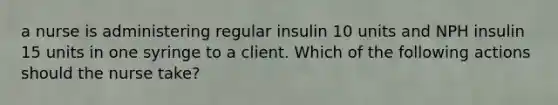 a nurse is administering regular insulin 10 units and NPH insulin 15 units in one syringe to a client. Which of the following actions should the nurse take?