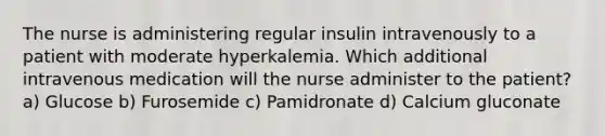 The nurse is administering regular insulin intravenously to a patient with moderate hyperkalemia. Which additional intravenous medication will the nurse administer to the patient? a) Glucose b) Furosemide c) Pamidronate d) Calcium gluconate