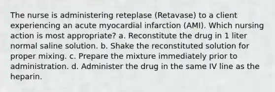 The nurse is administering reteplase (Retavase) to a client experiencing an acute myocardial infarction (AMI). Which nursing action is most appropriate? a. Reconstitute the drug in 1 liter normal saline solution. b. Shake the reconstituted solution for proper mixing. c. Prepare the mixture immediately prior to administration. d. Administer the drug in the same IV line as the heparin.